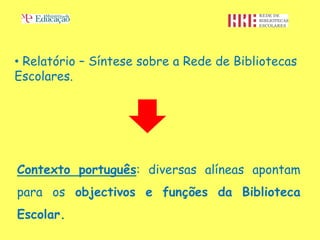 • Relatório – Síntese sobre a Rede de Bibliotecas
Escolares.




Contexto português: diversas alíneas apontam
para os objectivos e funções da Biblioteca
Escolar.
 
