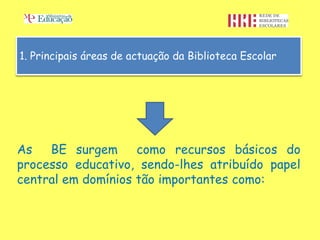 1. Principais áreas de actuação da Biblioteca Escolar




As   BE surgem      como recursos básicos do
processo educativo, sendo-lhes atribuído papel
central em domínios tão importantes como:
 