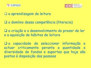  a aprendizagem da leitura

 o domínio dessa competência (literacia)

 a criação e o desenvolvimento do prazer de ler
e a aquisição de hábitos de leitura

 a capacidade de seleccionar informação e
actuar criticamente perante a quantidade e
diversidade de fundos e suportes que hoje são
postos à disposição das pessoas
 