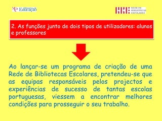 2. As funções junto de dois tipos de utilizadores: alunos
e professores




Ao lançar-se um programa de criação de uma
Rede de Bibliotecas Escolares, pretendeu-se que
as equipas responsáveis pelos projectos e
experiências de sucesso de tantas escolas
portuguesas, viessem a encontrar melhores
condições para prosseguir o seu trabalho.
 