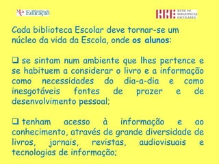 Cada biblioteca Escolar deve tornar-se um
núcleo da vida da Escola, onde os alunos:

 se sintam num ambiente que lhes pertence e
se habituem a considerar o livro e a informação
como necessidades do dia-a-dia e como
inesgotáveis   fontes    de    prazer    e   de
desenvolvimento pessoal;

 tenham     acesso    à   informação     e  ao
conhecimento, através de grande diversidade de
livros,  jornais,   revistas,   audiovisuais  e
tecnologias de informação;
 