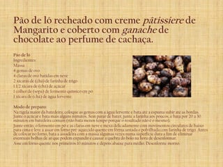 Pão de ló recheado com creme pâtissiere de
Mangarito e coberto com ganache de
chocolate ao perfume de cachaça.
Pão de ló
Ingredientes:
Massa
4 gemas de ovo
4 claras de ovo batidas em neve
2 xícaras de (chá) de farinha de trigo
1 1/2 xícara de (chá) de açúcar
1 colher de (sopa) de fermento químico em pó
1 xícara de (chá) de água fervente;

Modo de preparo:
Na tigela maior da batedeira, coloque as gemas com a água fervente e bata até a espuma subir até as bordas.
Junte o açúcar e bata mais alguns minutos. Sem parar de bater, junte a farinha aos poucos, e bata por 20 a 30
minutos em batedeira comum (não bata menos tempo porque o resultado não é o mesmo).
Junte então, o fermento em pó e as claras em neve e mexa delicadamente com movimentos circulares de baixo
para cima e leve a assar em forno pré-aquecido quente em fôrma untada e polvilhada com farinha de trigo. Antes
de colocar no forno, bata a assadeira com a massa algumas vezes numa superfície dura a fim de eliminar
eventuais bolhas de ar que podem expandir e causar a quebra do bolo na hora de desenformar.
Asse em forno quente nos primeiros 10 minutos e depois abaixe para médio. Desenforme morno.
 