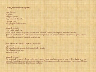 Creme patissiere de mangarito

Ingredientes:
10 gemas
280gr de açúcar
80gr de amido de milho
1 litro de leite
100 g de purê de mangarito

Modo de preparo
Leve o leite para ferver.
Numa tigela, misture as gemas com o açúcar. Mexa até esbranquiçar e junte o amido de milho.
Junte ao leite fervendo e cozinhe, misturando sempre com um batedor, durante três minutos após a fervura.
Deixe esfriar, aromatize e guarde na geladeira


Ganache de chocolate ao perfume de cachaça
Ingredientes:
250 g de chocolate amargo de boa qualidade, picado
250 ml de creme de leite
50ml de cachaça.

Modo de preparo:
Em uma tigela pequena coloque o chocolate picado. Numa panela, esquente o creme de leite. Deixe-o ferver,
tomando cuidado para que não derrame da panela. Assim que o creme ferver, acrescente o chocolate. Misture
bem até formar um creme. Acrescente a cachaça.
 