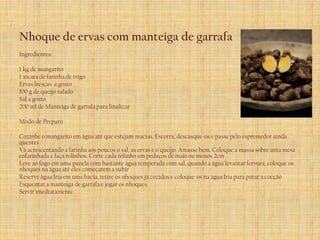 Nhoque de ervas com manteiga de garrafa
Ingredientes:

1 kg de mangarito
1 xícara de farinha de trigo
Ervas frescas a gosto
100 g de queijo ralado
Sal a gosto
200 ml de Manteiga de garrafa para finalizar

Modo de Preparo

Cozinhe o mangarito em água até que estejam macias. Escorra, descasque-os e passe pelo espremedor ainda
quentes
Vá acrescentando a farinha aos poucos o sal, as ervas e o queijo. Amasse bem. Coloque a massa sobre uma mesa
enfarinhada e faça rolinhos. Corte cada rolinho em pedaços de mais ou menos 2cm
Leve ao fogo em uma panela com bastante água temperada com sal, quando a água levantar fervura, coloque os
nhoques na água até eles começarem a subir
Reserve água fria em uma bacia, retire os nhoques já cozidos e coloque-os na água fria para parar a cocção
Esquentar a manteiga de garrafa e jogar os nhoques
Servir imediatamente
 