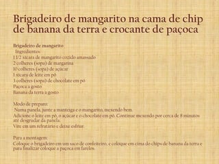 Brigadeiro de mangarito na cama de chip
de banana da terra e crocante de paçoca
Brigadeiro de mangarito
 Ingredientes:
1 1/2 xícara de mangarito cozido amassado
2 colheres (sopa) de margarina
10 colheres (sopa) de açúcar
1 xícara de leite em pó
3 colheres (sopa) de chocolate em pó
Paçoca a gosto
Banana da terra a gosto

Modo de preparo:
Numa panela, junte a manteiga e o mangarito, mexendo bem.
Adicione o leite em pó, o açúcar e o chocolate em pó. Continue mexendo por cerca de 8 minutos
até desgrudar da panela.
Vire em um refratário e deixe esfriar.

Para a montagem:
Coloque o brigadeiro em um saco de confeiteiro, e coloque em cima do chips de banana da terra e
para finalizar coloque a paçoca em farelos.
 