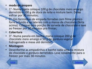 • modo de preparo
• 1°- Numa tigela coloque 100 g de chocolate meio amargo
  derretido e 100 g de doce de leite e misture bem. Deixe
  esfriar por 30 minutos;
• 2°- Em forminhas de empada forradas com filme plástico
  forre o fundo e as laterais com a massa de chocolate (feita
  acima). Coloque uma porção de sorvete de chocolate e leve
  ao freezer por 30 minutos pra firmar;
• Cobertura
• 3°- Numa panela em banho-maria coloque 200 g de
  chocolate meio amargo e 50 g de gordura vegetal
  hidrogenada e mexa até derreter;
• Montagem
• Desenforme as empadinhas e banhe cada uma na mistura
  de chocolate e gordura derretidos. Leve novamente para o
  freezer por mais 30 minutos.
   Início                                           Salgados
 