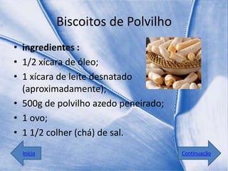 Biscoitos de Polvilho
• ingredientes :
• 1/2 xícara de óleo;
• 1 xícara de leite desnatado
  (aproximadamente);
• 500g de polvilho azedo peneirado;
• 1 ovo;
• 1 1/2 colher (chá) de sal.
  Início                              Continuação
 