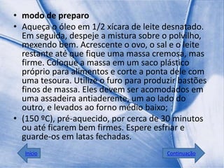 • modo de preparo
• Aqueça o óleo em 1/2 xícara de leite desnatado.
  Em seguida, despeje a mistura sobre o polvilho,
  mexendo bem. Acrescente o ovo, o sal e o leite
  restante até que fique uma massa cremosa, mas
  firme. Coloque a massa em um saco plástico
  próprio para alimentos e corte a ponta dele com
  uma tesoura. Utilize o furo para produzir bastões
  finos de massa. Eles devem ser acomodados em
  uma assadeira antiaderente, um ao lado do
  outro, e levados ao forno médio baixo;
• (150 ºC), pré-aquecido, por cerca de 30 minutos
  ou até ficarem bem firmes. Espere esfriar e
  guarde-os em latas fechadas.
   Início                               Continuação
 