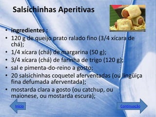 Salsichinhas Aperitivas

• ingredientes :
• 120 g de queijo prato ralado fino (3/4 xícara de
  chá);
• 1/4 xícara (chá) de margarina (50 g);
• 3/4 xícara (chá) de farinha de trigo (120 g);
• sal e pimenta-do-reino a gosto;
• 20 salsichinhas coquetel aferventadas (ou lingüiça
  fina defumada aferventada);
• mostarda clara a gosto (ou catchup, ou
  maionese, ou mostarda escura);
   Início                                  Continuação
 