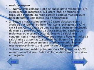 • modo de preparo
• 1 - Numa tigela coloque 120 g de queijo prato ralado fino, 1/4
  xícara (chá) de margarina, 3/4 xícara (chá) de farinha de
  trigo, sal e pimenta-do-reino a gosto e com as mãos misture
  bem até formar uma massa lisa e homogênea;
• 2 - Pegue a massa coloque entre 2 sacos plásticos e com a
  ajuda de um rolo abra-a bem fina. Corte retângulos de +/- 4
  cm x 8 cm. Com a ajuda de uma espátula pegue um retângulo
  de massa e pincele mostarda clara a gosto (ou catchup, ou
  maionese, ou mostarda escura). Envolva 1 salsichinha
  coquetel nessa massa de modo que a massa fique em volta da
  salsichinha e as pontas (da salsichinha) fiquem à mostra.
  Enrole e vá colocando em uma assadeira untada. Repita o
  mesmo procedimento até terminarem os ingredientes;
• 3 - Leve ao forno médio pré-aquecido a 180 graus por +/- 20
  minutos ou até dourar. Retire do forno, deixe amornar e sirva
  em seguida.

    Início                                         Continuação
 