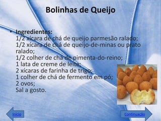 Bolinhas de Queijo

• Ingredientes:
  1/2 xícara de chá de queijo parmesão ralado;
  1/2 xícara de chá de queijo-de-minas ou prato
  ralado;
  1/2 colher de chá de pimenta-do-reino;
  1 lata de creme de leite;
  2 xícaras de farinha de trigo;
  1 colher de chá de fermento em pó;
  2 ovos;
  Sal a gosto.


Início                                   Continuação
 