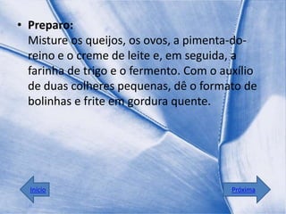 • Preparo:
  Misture os queijos, os ovos, a pimenta-do-
  reino e o creme de leite e, em seguida, a
  farinha de trigo e o fermento. Com o auxílio
  de duas colheres pequenas, dê o formato de
  bolinhas e frite em gordura quente.




  Início                                 Próxima
 