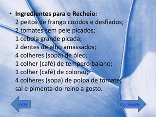 • Ingredientes para o Recheio:
  2 peitos de frango cozidos e desfiados;
  2 tomates sem pele picados;
  1 cebola grande picada;
  2 dentes de alho amassados;
  4 colheres (sopa) de óleo;
  1 colher (café) de tempero baiano;
  1 colher (café) de colorau;
  4 colheres (sopa) de polpa de tomate;
  sal e pimenta-do-reino a gosto.

   Início                              Continuação
 