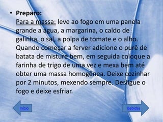 • Preparo:
  Para a massa: leve ao fogo em uma panela
  grande a água, a margarina, o caldo de
  galinha, o sal, a polpa de tomate e o alho.
  Quando começar a ferver adicione o purê de
  batata de misture bem, em seguida coloque a
  farinha de trigo de uma vez e mexa bem até
  obter uma massa homogênea. Deixe cozinhar
  por 2 minutos, mexendo sempre. Desligue o
  fogo e deixe esfriar.

   Início                            Bebidas
 