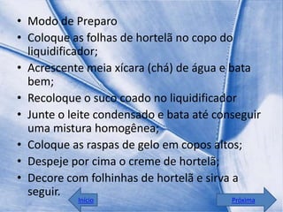 • Modo de Preparo
• Coloque as folhas de hortelã no copo do
  liquidificador;
• Acrescente meia xícara (chá) de água e bata
  bem;
• Recoloque o suco coado no liquidificador
• Junte o leite condensado e bata até conseguir
  uma mistura homogênea;
• Coloque as raspas de gelo em copos altos;
• Despeje por cima o creme de hortelã;
• Decore com folhinhas de hortelã e sirva a
  seguir.
           Início                        Próxima
 