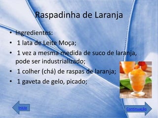 Raspadinha de Laranja
• Ingredientes:
• 1 lata de Leite Moça;
• 1 vez a mesma medida de suco de laranja,
  pode ser industrializado;
• 1 colher (chá) de raspas de laranja;
• 1 gaveta de gelo, picado;


  Início                              Continuação
 