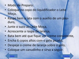 • Modo de Preparo:
• Coloque no copo do liquidificador o Leite
  Moça,
• Raspe bem a lata com o auxílio de um pão-
  duro,
• Junte o suco ao Leite Moça,
• Acrescente a raspa de laranja,
• Bata bem até que fique um creme consistente,
• Encha 6 copos altos com o gelo picado,
• Despeje o creme de laranja sobre o gelo,
• Coloque um canudinho e sirva a seguir.
   Início                             Próxima
 