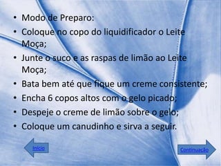 • Modo de Preparo:
• Coloque no copo do liquidificador o Leite
  Moça;
• Junte o suco e as raspas de limão ao Leite
  Moça;
• Bata bem até que fique um creme consistente;
• Encha 6 copos altos com o gelo picado;
• Despeje o creme de limão sobre o gelo;
• Coloque um canudinho e sirva a seguir.

    Início                             Continuação
 