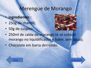 Merengue de Morango
• ingredientes :
• 250g de chantili;
• 50g de suspiro;
• 250ml de calda de morango (é só colocar
  morango no liquidificador e bater, sem água);
• Chocolate em barra derretido.


    Início                             Continuação
 