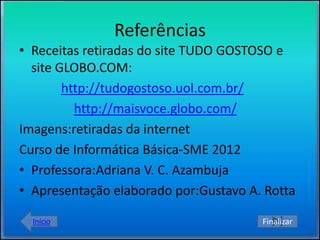 Referências
• Receitas retiradas do site TUDO GOSTOSO e
  site GLOBO.COM:
        http://tudogostoso.uol.com.br/
          http://maisvoce.globo.com/
Imagens:retiradas da internet
Curso de Informática Básica-SME 2012
• Professora:Adriana V. C. Azambuja
• Apresentação elaborado por:Gustavo A. Rotta

  Início                               Finalizar
 