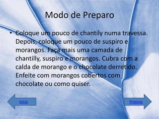 Modo de Preparo
• Coloque um pouco de chantily numa travessa.
  Depois, coloque um pouco de suspiro e
  morangos. Faça mais uma camada de
  chantilly, suspiro e morangos. Cubra com a
  calda de morango e o chocolate derretido.
  Enfeite com morangos cobertos com
  chocolate ou como quiser.

   Início                              Próxima
 