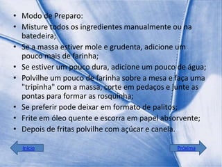• Modo de Preparo:
• Misture todos os ingredientes manualmente ou na
  batedeira;
• Se a massa estiver mole e grudenta, adicione um
  pouco mais de farinha;
• Se estiver um pouco dura, adicione um pouco de água;
• Polvilhe um pouco de farinha sobre a mesa e faça uma
  "tripinha" com a massa, corte em pedaços e junte as
  pontas para formar as rosquinha;
• Se preferir pode deixar em formato de palitos;
• Frite em óleo quente e escorra em papel absorvente;
• Depois de fritas polvilhe com açúcar e canela.

  Início                                     Próxima
 