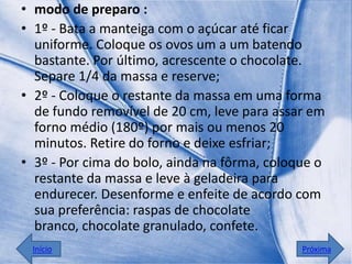 • modo de preparo :
• 1º - Bata a manteiga com o açúcar até ficar
  uniforme. Coloque os ovos um a um batendo
  bastante. Por último, acrescente o chocolate.
  Separe 1/4 da massa e reserve;
• 2º - Coloque o restante da massa em uma forma
  de fundo removível de 20 cm, leve para assar em
  forno médio (180º) por mais ou menos 20
  minutos. Retire do forno e deixe esfriar;
• 3º - Por cima do bolo, ainda na fôrma, coloque o
  restante da massa e leve à geladeira para
  endurecer. Desenforme e enfeite de acordo com
  sua preferência: raspas de chocolate
  branco, chocolate granulado, confete.
 Início                                       Próxima
 