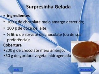 Surpresinha Gelada
• ingredientes
• 100 g de chocolate meio amargo derretido;
• 100 g de doce de leite;
• ½ litro de sorvete de chocolate (ou de sua
  preferência);
Cobertura
•200 g de chocolate meio amargo;
•50 g de gordura vegetal hidrogenada;


     Início                              Continuação
 