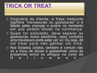 TRICK OR TREAT

   Originária da Irlanda, a frase traduzida
    significa "travessuras ou gostosuras" e é
    falada pelas crianças e jovens no momento
    e m q u e p e d e m d o c e s n a v iz in h a n ç a .
   Quem for solicitado, deve separar as
    gostosuras numa sacolinha, caso contrário
    uma travessura pode estar por vir. Ou seja, dê
    um treat para não ganhar um trick.
   Nos Estados Unidos, também é comum não
    só a troca de doces e guloseimas como de
    presentes entre os amigos na noite de
    H     a    l    l   o     w     e    e      n       .
 