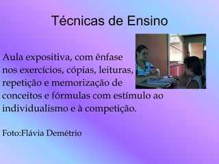 Técnicas de Ensino

Aula expositiva, com ênfase
nos exercícios, cópias, leituras,
repetição e memorização de
conceitos e fórmulas com estímulo ao
individualismo e à competição.

Foto:Flávia Demétrio
 