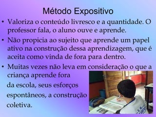 Método Expositivo
• Valoriza o conteúdo livresco e a quantidade. O
  professor fala, o aluno ouve e aprende.
• Não propicia ao sujeito que aprende um papel
  ativo na construção dessa aprendizagem, que é
  aceita como vinda de fora para dentro.
• Muitas vezes não leva em consideração o que a
  criança aprende fora
  da escola, seus esforços
  espontâneos, a construção
  coletiva.
 