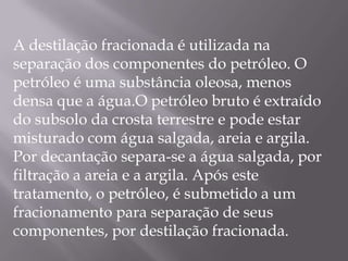  A destilação fracionada é utilizada na separação dos componentes do petróleo. O petróleo é uma substância oleosa, menos densa que a água.O petróleo bruto é extraído do subsolo da crosta terrestre e pode estar misturado com água salgada, areia e argila. Por decantação separa-se a água salgada, por filtração a areia e a argila. Após este tratamento, o petróleo, é submetido a um fracionamento para separação de seus componentes, por destilação fracionada.