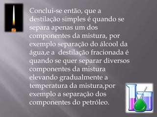 Conclui-se então, que a destilação simples é quando se separa apenas um dos componentes da mistura, por exemplo separação do álcool da água,e a  destilação fracionada é quando se quer separar diversos componentes da mistura elevando gradualmente a temperatura da mistura,por exemplo a separação dos componentes do petróleo.