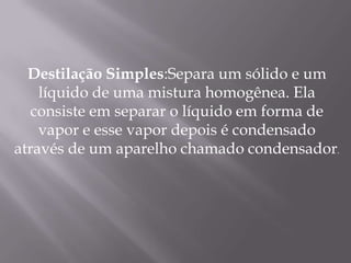 Destilação Simples:Separa um sólido e um líquido de uma mistura homogênea. Ela consiste em separar o líquido em forma de vapor e esse vapor depois é condensado através de um aparelho chamado condensador. 