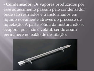 - Condensador: Os vapores produzidos por esse aquecimento passam pelo condensador onde são resfriados e transformados em líquido novamente através do processo de liquefação. A parte sólida da mistura não se evapora, pois não é volátil, sendo assim permanece no balão de destilação; 