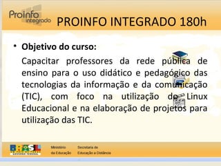 PROINFO INTEGRADO 180h
• Objetivo do curso:
Capacitar professores da rede pública de
ensino para o uso didático e pedagógico das
tecnologias da informação e da comunicação
(TIC), com foco na utilização do Linux
Educacional e na elaboração de projetos para
utilização das TIC.
 