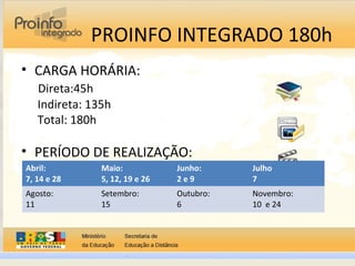 PROINFO INTEGRADO 180h
• CARGA HORÁRIA:
Direta:45h
Indireta: 135h
Total: 180h
• PERÍODO DE REALIZAÇÃO:
Abril:
7, 14 e 28
Maio:
5, 12, 19 e 26
Junho:
2 e 9
Julho
7
Agosto:
11
Setembro:
15
Outubro:
6
Novembro:
10 e 24
 
