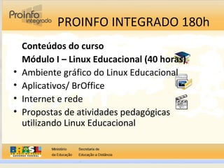 PROINFO INTEGRADO 180h
Conteúdos do curso
Módulo I – Linux Educacional (40 horas)
• Ambiente gráfico do Linux Educacional
• Aplicativos/ BrOffice
• Internet e rede
• Propostas de atividades pedagógicas
utilizando Linux Educacional
 