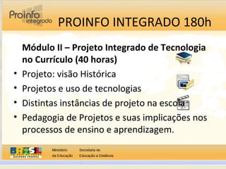 PROINFO INTEGRADO 180h
Módulo II – Projeto Integrado de Tecnologia
no Currículo (40 horas)
• Projeto: visão Histórica
• Projetos e uso de tecnologias
• Distintas instâncias de projeto na escola
• Pedagogia de Projetos e suas implicações nos
processos de ensino e aprendizagem.
 