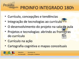 PROINFO INTEGRADO 180h
• Currículo, concepções e tendências
• Integração de tecnologias ao currículo
• O desenvolvimento do projeto na sala de aula
• Projetos e tecnologias: abrindo as fronteiras
do currículo
• Currículo na ação
• Cartografia cognitiva e mapas conceituais
 