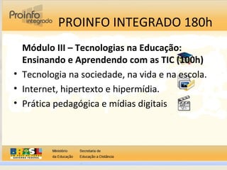 PROINFO INTEGRADO 180h
Módulo III – Tecnologias na Educação:
Ensinando e Aprendendo com as TIC (100h)
• Tecnologia na sociedade, na vida e na escola.
• Internet, hipertexto e hipermídia.
• Prática pedagógica e mídias digitais
 