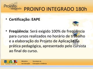 PROINFO INTEGRADO 180h
• Certificação: EAPE
• Freqüência: Será exigido 100% de freqüência
para cursos realizados no horário de trabalho
e a elaboração do Projeto de Aplicação na
prática pedagógica, apresentado pelo cursista
ao final do curso.
 