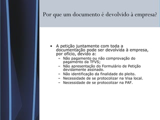 Por que um documento é devolvido à empresa? A petição juntamente com toda a documentação pode ser devolvida à empresa, por ofício, devido a: Não pagamento ou não comprovação do pagamento da TFVS; Não apresentação do Formulário de Petição devidamente assinado. Não identificação da finalidade do pleito. Necessidade de se protocolizar na Visa local. Necessidade de se protocolizar na PAF. 