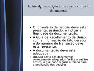 Existe alguma exigência para protocolizar o documento? O formulário de petição deve estar presente, assinado, e indicar a finalidade da documentação. A Guia de Recolhimento da União, com a informação do fato gerador e do número de transação deve estar presente. A documentação deve estar adequada; DICA:O envio dos documentos corretamente adequados facilita a análise destes, o que pode reduzir o tempo para a publicação das petições. 