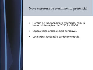 Nova estrutura de atendimento presencial Horário de funcionamento estendido, com 12 horas ininterruptas: de 7h30 às 19h30. Espaço físico amplo e mais agradável. Local para adequação da documentação. 