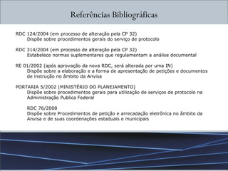 Referências Bibliográficas RDC 124/2004 (em processo de alteração pela CP 32) Dispõe sobre procedimentos gerais do serviço de protocolo RDC 314/2004 (em processo de alteração pela CP 32) Estabelece normas suplementares que regulamentam a análise documental RE 01/2002 (após aprovação da nova RDC, será alterada por uma IN) Dispõe sobre a elaboração e a forma de apresentação de petições e documentos de instrução no âmbito da Anvisa PORTARIA 5/2002 (MINISTÉRIO DO PLANEJAMENTO) Dispõe sobre procedimentos gerais para utilização de serviços de protocolo na Administração Publica Federal RDC 76/2008 Dispõe sobre Procedimentos de petição e arrecadação eletrônica no âmbito da Anvisa e de suas coordenações estaduais e municipais 