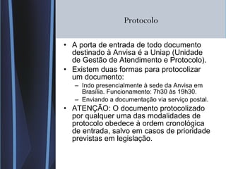 Protocolo A porta de entrada de todo documento destinado à Anvisa é a Uniap (Unidade de Gestão de Atendimento e Protocolo). Existem duas formas para protocolizar um documento: Indo presencialmente à sede da Anvisa em Brasília. Funcionamento: 7h30 às 19h30. Enviando a documentação via serviço postal. ATENÇÃO: O documento protocolizado por qualquer uma das modalidades de protocolo obedece à ordem cronológica de entrada, salvo em casos de prioridade previstas em legislação. 