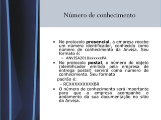 Número de conhecimento  No protocolo  presencial , a empresa recebe um número identificador, conhecido como número de conhecimento da Anvisa. Seu formato é: ANVISA2010xxxxxxPA No protocolo  postal , o número do objeto (identificador emitido pela empresa de entrega postal) servirá como número de conhecimento. Seu formato  padrão é: - RCXXXXXXXXXBR O número de conhecimento será importante para que a empresa acompanhe o andamento da sua documentação no sítio da Anvisa. 