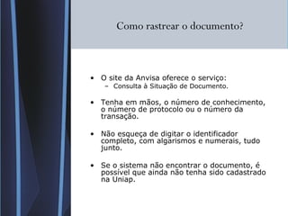 Como rastrear o documento? O site da Anvisa oferece o serviço: Consulta à Situação de Documento.  Tenha em mãos, o número de conhecimento, o número de protocolo ou o número da transação. Não esqueça de digitar o identificador completo, com algarismos e numerais, tudo junto. Se o sistema não encontrar o documento, é possível que ainda não tenha sido cadastrado na Uniap. 