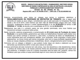 SINS/RS -  SINDICATO DOS INSTRUTORES.  EXAMINADORES, DIRETORES GERAIS, DIRETORES DE ENSINO E EMPREGADOS NA ÁREA DE INSTRUÇÃO, AVALIAÇÃO, FORMAÇÃO E APERFEIÇOAMENTODE TRÂNSITO NO  ESTADO  DO  RIO  GRANDE  DO  SUL Registro MTE  sob nº 35.744.000.121/91  –  CNPJ sob  nº 02.523.685/0001-86   Estamos encaminhando para todos os colegas que temos o endereço eletrônico a  REGULAMENTAÇÃO DA PROFISSÃO DE INSTRUTOR DE TRÂNSITO , que a seguir está transcrita em todos os seus artigos, considerando que já está aprovada no Congresso Nacional desde o dia 07.07.2010, onde tivemos que abrir mão de determinados artigos para que, neste momento, pudéssemos aprovar a nossa regulamentação e no dia  02.08.2010  se tornou a  LEI FEDERAL n° 12.302,  de acordo com a publicação do D.O.U. do dia  03.08.2010. Registramos que este é o primeiro passo de uma grande caminhada, uma nova história que deveremos começar a escrever todos juntos. Neste momento, estamos programando a comemoração de  20 (vinte) anos de Fundação do nosso Sindicato  e na oportunidade, gostaríamos que todos os trabalhadores fizessem parte desta nova história que vamos começar a escrever e, para tanto, a presença de todos os trabalhadores é muito importante para que consigamos debater, ouvir propostas, emitir propostas e todos juntos elaborarmos  os novos rumos que iremos conquistar, pois com a nossa profissão regulamentada, todas as nossas relações profissionais e trabalhistas, devem, obrigatoriamente serem revistas. Converse com os colegas e debatam o que poderá mudar daqui em diante e elaborem as novas demandas que deveremos definir e lutar para colocar em prática. A nossa caminhada até este momento tem sido árdua, mas não desistimos e não desistiremos, temos a certeza de nossos atos e de nossas posturas frente aos desmandos daqueles que dizem que não existimos, a verdade é uma só e nossas conquistas será de todos nós, portanto, vamos nos fortalecer para que unidos a nossa caminhada seja um novo marco de nossa história.  